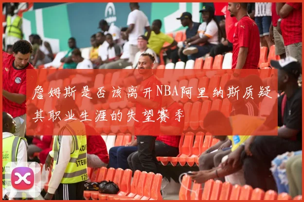 詹姆斯是否该离开NBA阿里纳斯质疑其职业生涯的失望赛季