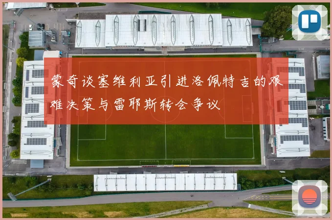蒙奇谈塞维利亚引进洛佩特吉的艰难决策与雷耶斯转会争议