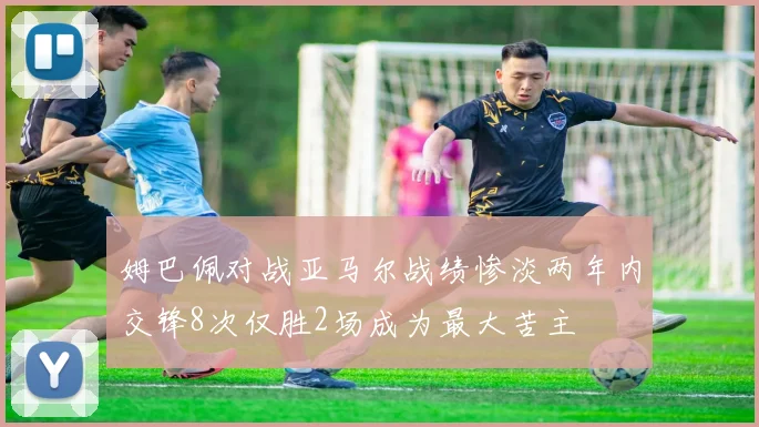 姆巴佩对战亚马尔战绩惨淡两年内交锋8次仅胜2场成为最大苦主