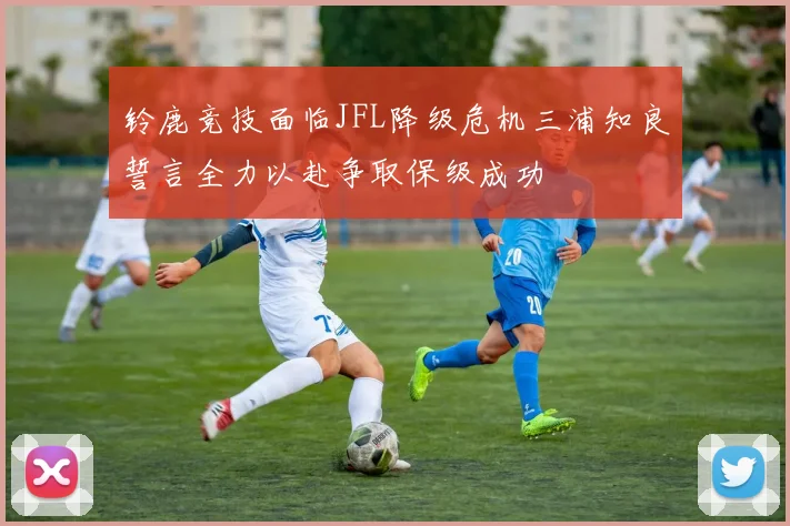 铃鹿竞技面临JFL降级危机三浦知良誓言全力以赴争取保级成功