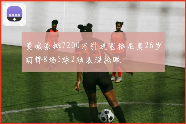 曼城豪掷7200万引进塞梅尼奥26岁前锋8场5球2助表现抢眼